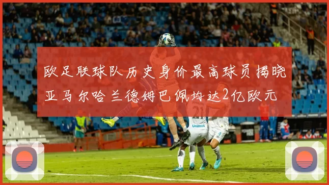 欧足联球队历史身价最高球员揭晓亚马尔哈兰德姆巴佩均达2亿欧元
